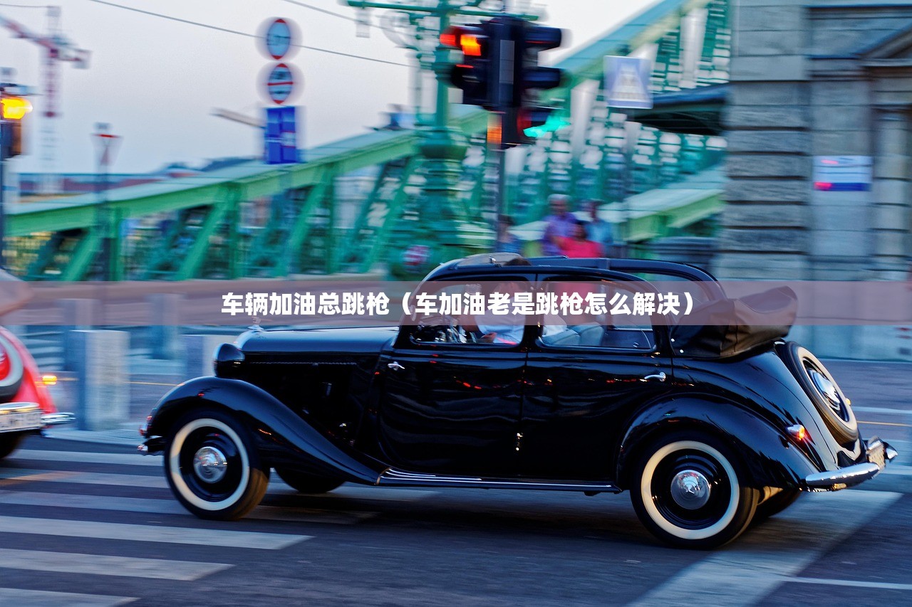 车辆加油总跳枪(车加油老是跳枪怎么解决) 车辆加油总跳枪(车加油老是跳枪怎么解决)