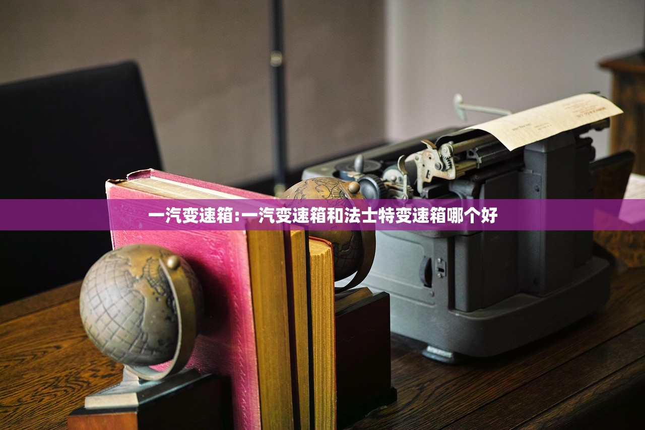 一汽变速箱:一汽变速箱和法士特变速箱哪个好 一汽变速箱:一汽变速箱和法士特变速箱哪个好