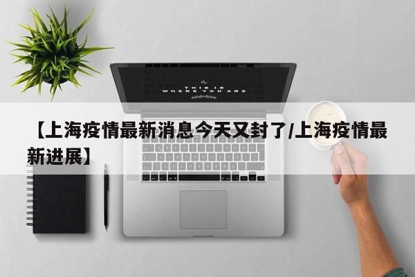 【上海疫情最新消息今天又封了/上海疫情最新进展】