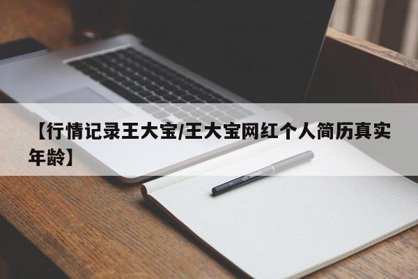 【行情记录王大宝/王大宝网红个人简历真实年龄】