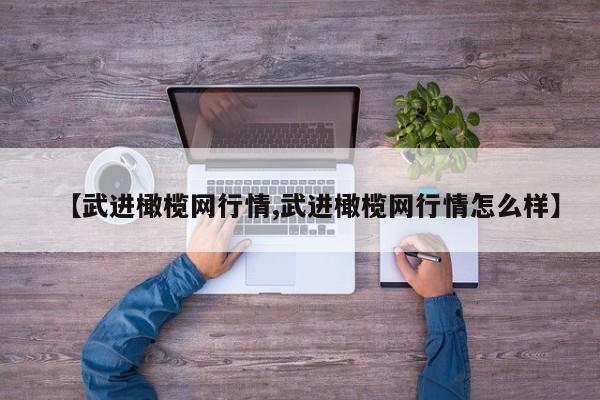 【武进橄榄网行情,武进橄榄网行情怎么样】