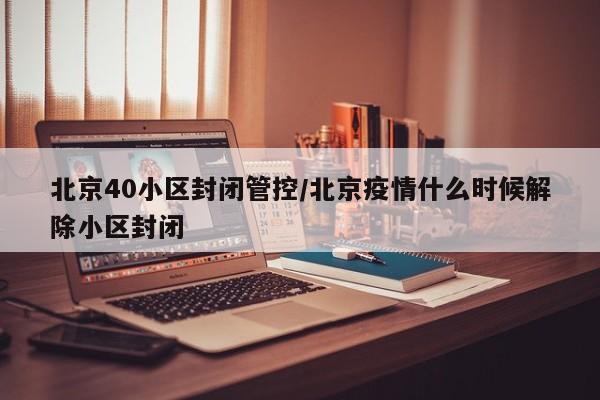 北京40小区封闭管控/北京疫情什么时候解除小区封闭