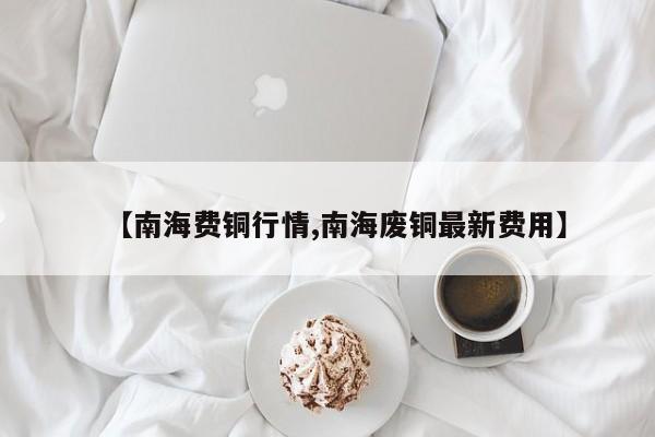 【南海费铜行情,南海废铜最新费用】