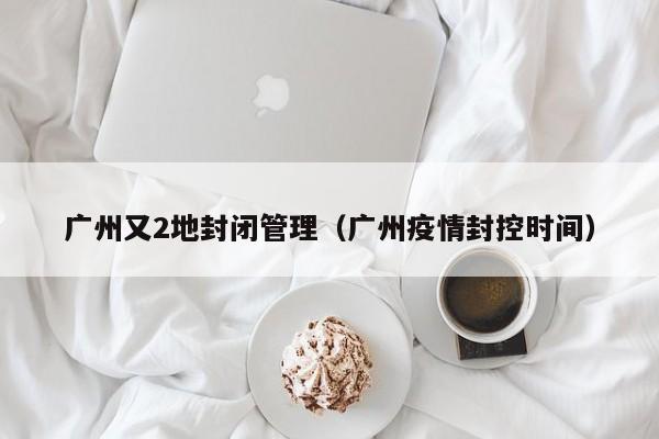 广州又2地封闭管理（广州疫情封控时间）