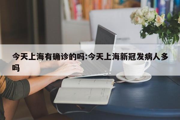 今天上海有确诊的吗:今天上海新冠发病人多吗