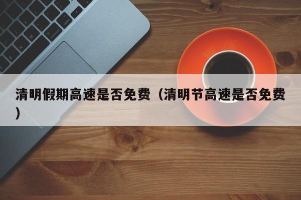 清明假期高速是否免费（清明节高速是否免费）