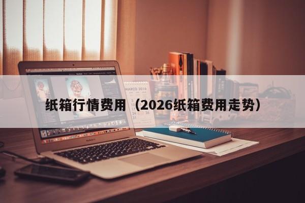 纸箱行情费用（2026纸箱费用走势）
