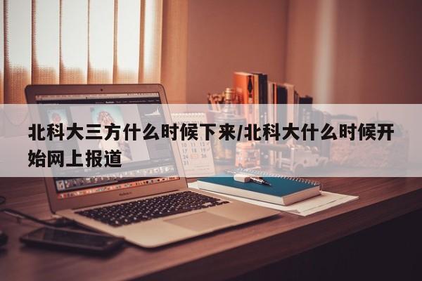 北科大三方什么时候下来/北科大什么时候开始网上报道