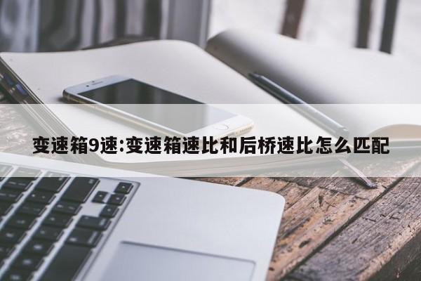 变速箱9速:变速箱速比和后桥速比怎么匹配