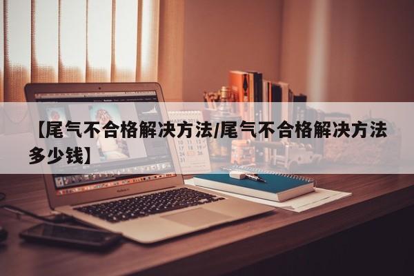 【尾气不合格解决方法/尾气不合格解决方法多少钱】
