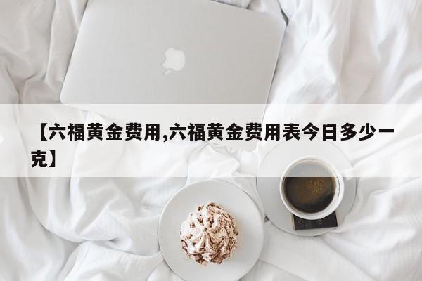 【六福黄金费用,六福黄金费用表今日多少一克】