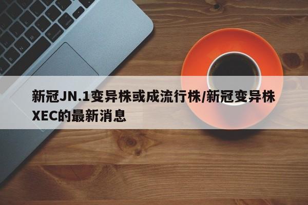 新冠JN.1变异株或成流行株/新冠变异株XEC的最新消息