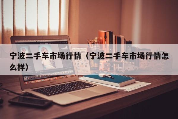 宁波二手车市场行情（宁波二手车市场行情怎么样）