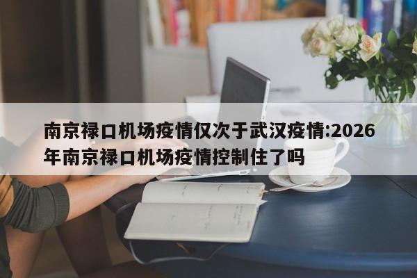 南京禄口机场疫情仅次于武汉疫情:2026年南京禄口机场疫情控制住了吗