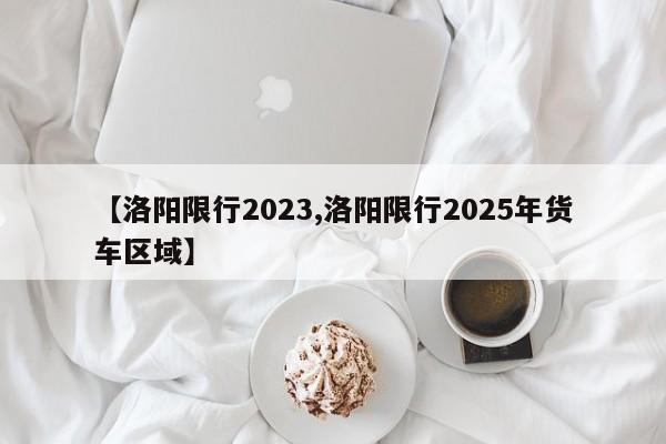 【洛阳限行2023,洛阳限行2025年货车区域】