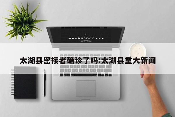 太湖县密接者确诊了吗:太湖县重大新闻