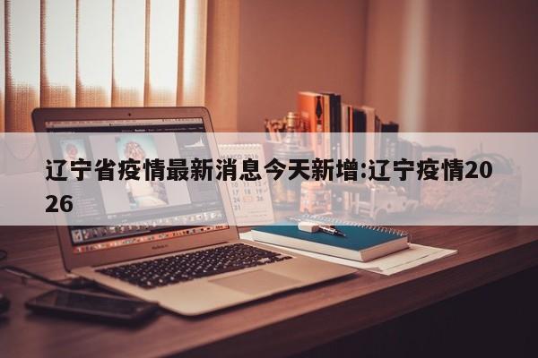 辽宁省疫情最新消息今天新增:辽宁疫情2026