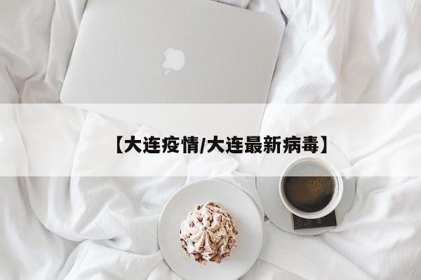 【大连疫情/大连最新病毒】