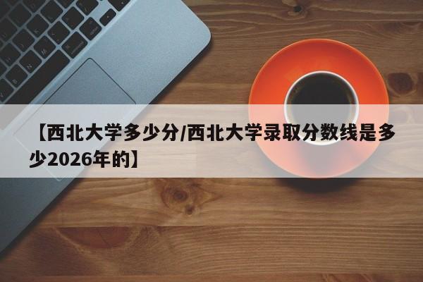 【西北大学多少分/西北大学录取分数线是多少2026年的】