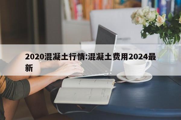 2020混凝土行情:混凝土费用2024最新