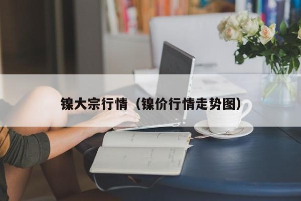 镍大宗行情（镍价行情走势图）