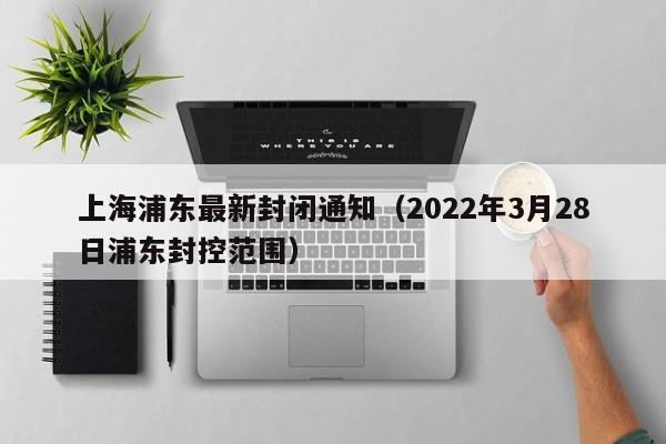 上海浦东最新封闭通知（2022年3月28日浦东封控范围）