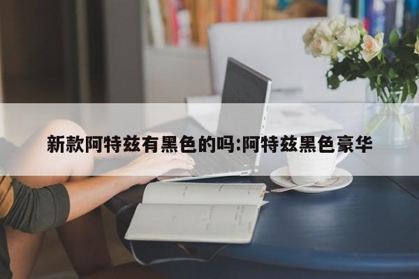 新款阿特兹有黑色的吗:阿特兹黑色豪华
