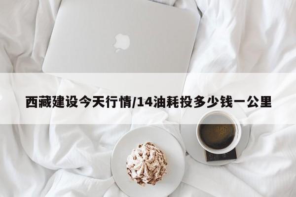 西藏建设今天行情/14油耗投多少钱一公里