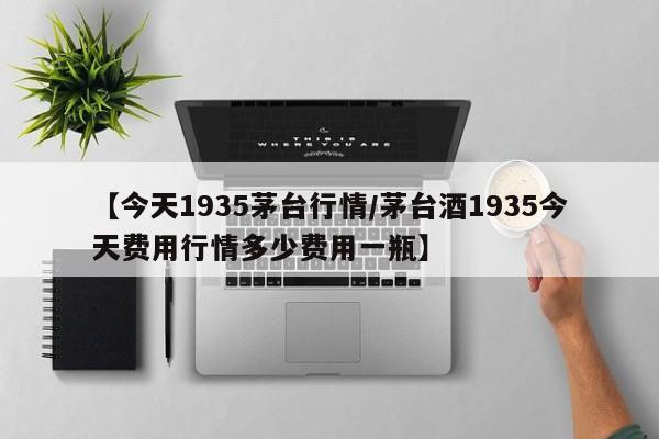 【今天1935茅台行情/茅台酒1935今天费用行情多少费用一瓶】