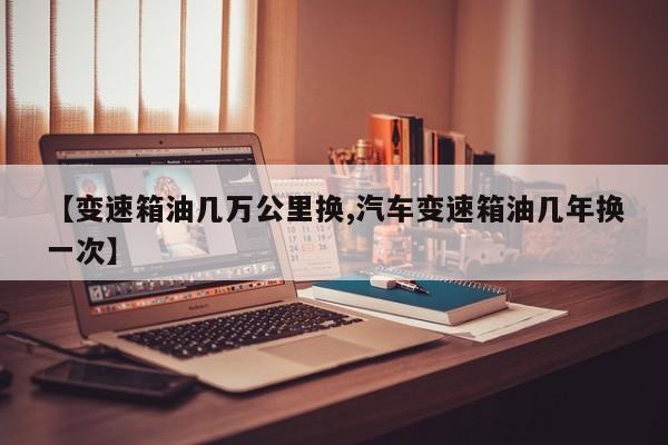 【变速箱油几万公里换,汽车变速箱油几年换一次】