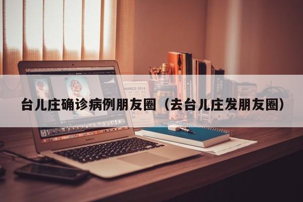台儿庄确诊病例朋友圈（去台儿庄发朋友圈）