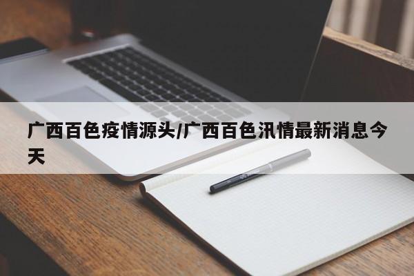 广西百色疫情源头/广西百色汛情最新消息今天