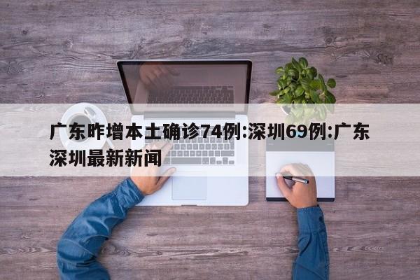 广东昨增本土确诊74例:深圳69例:广东深圳最新新闻