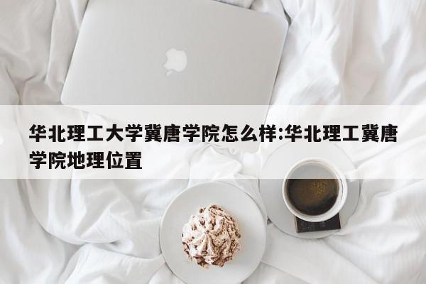 华北理工大学冀唐学院怎么样:华北理工冀唐学院地理位置