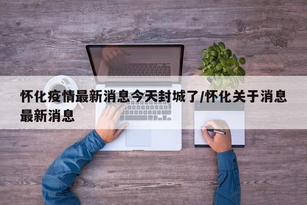怀化疫情最新消息今天封城了/怀化关于消息最新消息