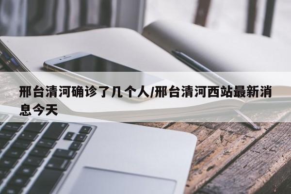 邢台清河确诊了几个人/邢台清河西站最新消息今天