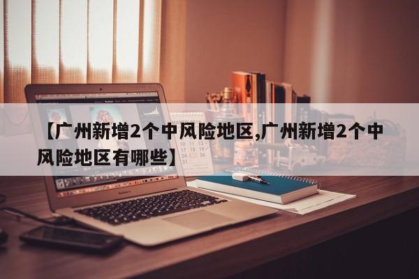 【广州新增2个中风险地区,广州新增2个中风险地区有哪些】
