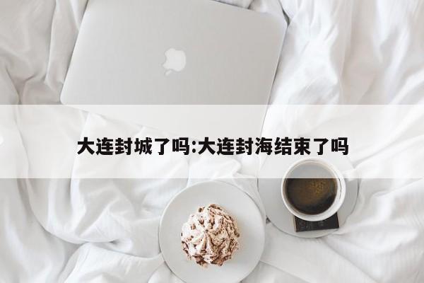 大连封城了吗:大连封海结束了吗