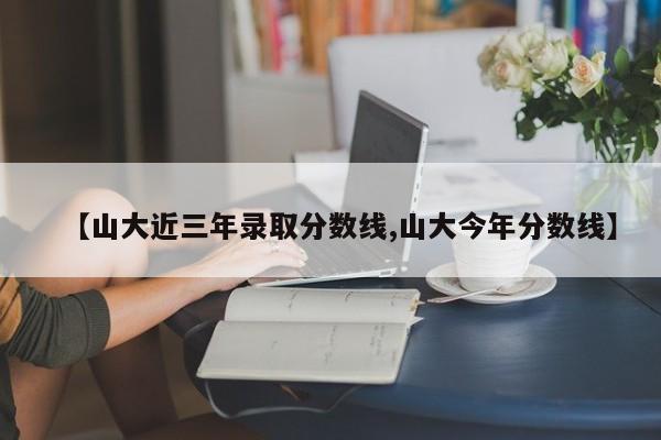 【山大近三年录取分数线,山大今年分数线】