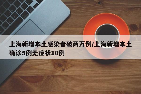 上海新增本土感染者破两万例/上海新增本土确诊5例无症状10例