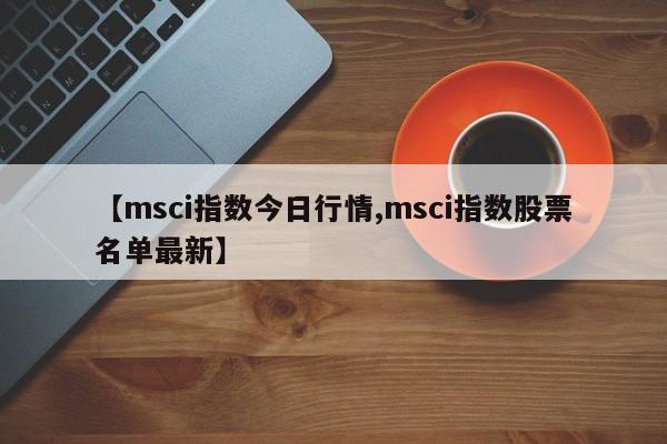 【msci指数今日行情,msci指数股票名单最新】