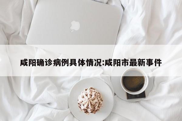 咸阳确诊病例具体情况:咸阳市最新事件