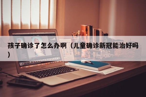 孩子确诊了怎么办啊（儿童确诊新冠能治好吗）