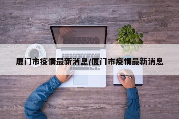 厦门市疫情最新消息/厦门市疫情最新消息
