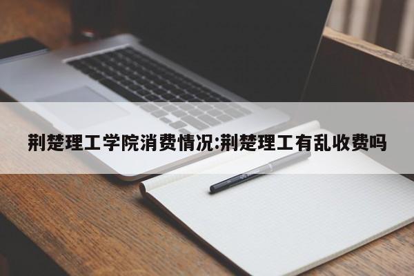 荆楚理工学院消费情况:荆楚理工有乱收费吗