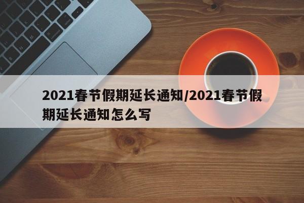 2021春节假期延长通知/2021春节假期延长通知怎么写