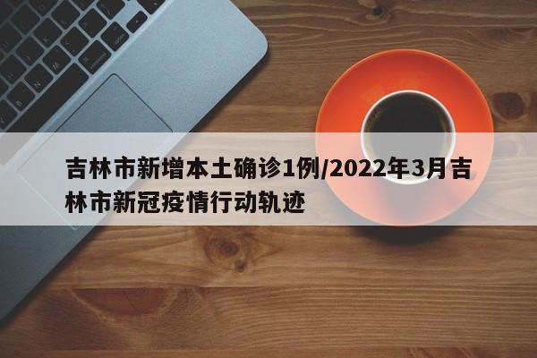 吉林市新增本土确诊1例/2022年3月吉林市新冠疫情行动轨迹