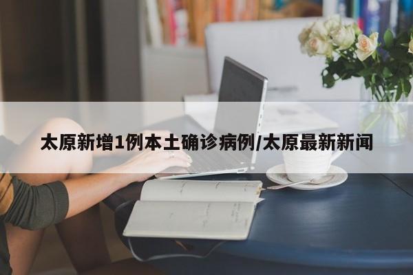 太原新增1例本土确诊病例/太原最新新闻