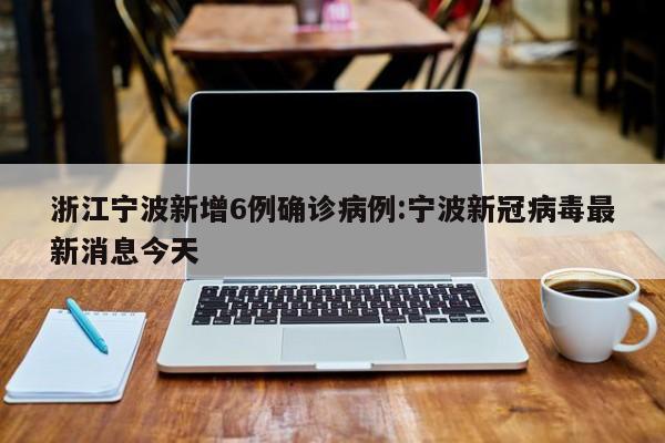 浙江宁波新增6例确诊病例:宁波新冠病毒最新消息今天