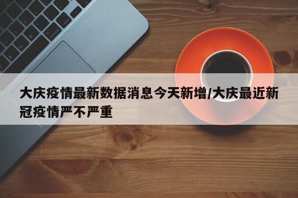 大庆疫情最新数据消息今天新增/大庆最近新冠疫情严不严重